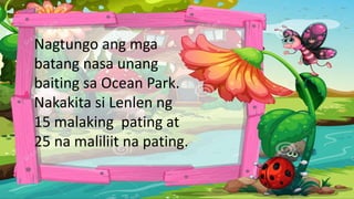 Nagtungo ang mga
batang nasa unang
baiting sa Ocean Park.
Nakakita si Lenlen ng
15 malaking pating at
25 na maliliit na pating.
 