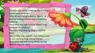 Gamitin ang huling hakbang ,sagutin ang
bawat word problem.
May 56 na batang babaeng iskawts at 27
batang lalaking iskawts ang sumama sa
camping.
Ilang lahat ang mga batang iskawts ang
sumama sa camping?
Namulot ang tatay ng itlog sa poultry
farm.
234 na itlog ang napulot niya noong Lunes
at 122 namang itlog noong Martes.
Ilang lahat ang kabuuang bilang ng mga
itlog na napulot niya?
 