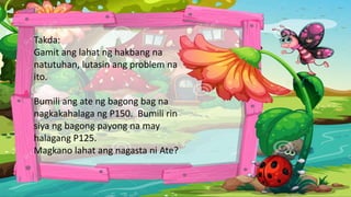 Takda:
Gamit ang lahat ng hakbang na
natutuhan, lutasin ang problem na
ito.
Bumili ang ate ng bagong bag na
nagkakahalaga ng P150. Bumili rin
siya ng bagong payong na may
halagang P125.
Magkano lahat ang nagasta ni Ate?
 