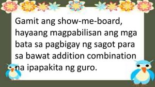 Gamit ang show-me-board,
hayaang magpabilisan ang mga
bata sa pagbigay ng sagot para
sa bawat addition combination
na ipapakita ng guro.
 