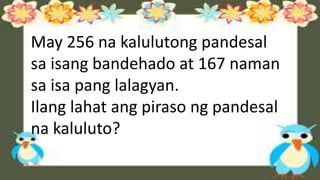 May 256 na kalulutong pandesal
sa isang bandehado at 167 naman
sa isa pang lalagyan.
Ilang lahat ang piraso ng pandesal
na kaluluto?
 