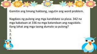 Gamitin ang limang hakbang, sagutin ang word problem.
Nagdaos ng pulong ang mga kandidato sa plasa. 342 na
mga kabataan at 336 na mga katandaan ang nagsidalo.
Ilang lahat ang mga taong dumalo sa pulong?
1.
2.
3.
4.
5.
 