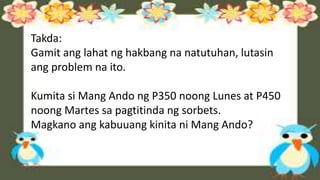 Takda:
Gamit ang lahat ng hakbang na natutuhan, lutasin
ang problem na ito.
Kumita si Mang Ando ng P350 noong Lunes at P450
noong Martes sa pagtitinda ng sorbets.
Magkano ang kabuuang kinita ni Mang Ando?
 