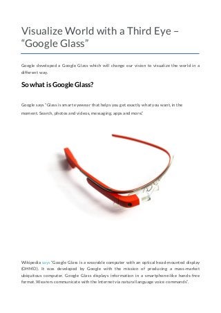 Visualize World with a Third Eye –
“Google Glass”
Google developed a Google Glass which will change our vision to visualize the world in a
different way.
So what is Google Glass?
Google says “Glass is smart eyewear that helps you get exactly what you want, in the
moment. Search, photos and videos, messaging, apps and more.”
Wikipedia says “Google Glass is a wearable computer with an optical head-mounted display
(OHMD). It was developed by Google with the mission of producing a mass-market
ubiquitous computer. Google Glass displays information in a smartphone-like hands-free
format. Wearers communicate with the Internet via natural language voice commands”.
 