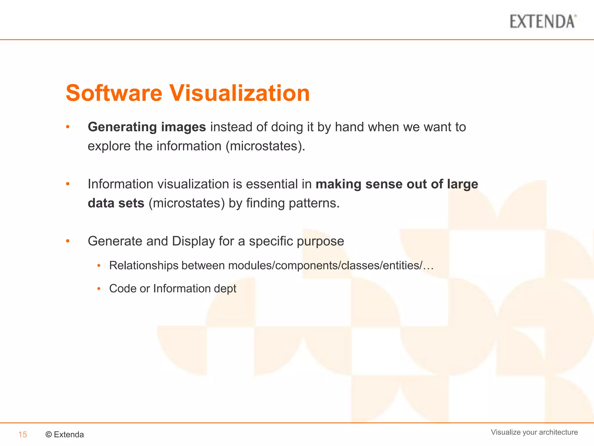 Software Visualization
         •       Generating images instead of doing it by hand when we want to
                 explore the information (microstates).

         •       Information visualization is essential in making sense out of large
                 data sets (microstates) by finding patterns.

         •       Generate and Display for a specific purpose
                  • Relationships between modules/components/classes/entities/…
                  • Code or Information dept




15   © Extenda                                                                         Visualize your architecture
 