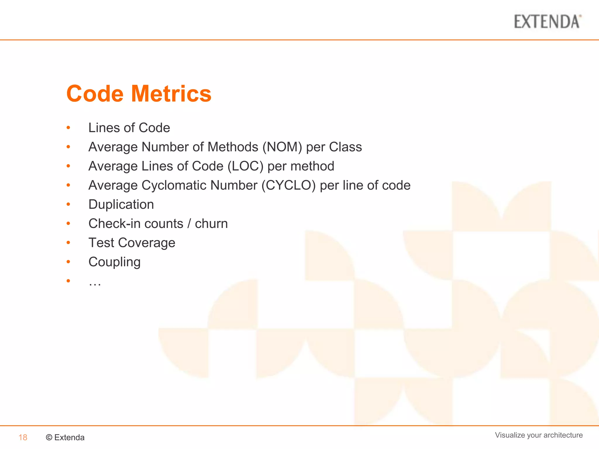 Code Metrics
         •       Lines of Code
         •       Average Number of Methods (NOM) per Class
         •       Average Lines of Code (LOC) per method
         •       Average Cyclomatic Number (CYCLO) per line of code
         •       Duplication
         •       Check-in counts / churn
         •       Test Coverage
         •       Coupling
         •       …




18   © Extenda                                                        Visualize your architecture
 