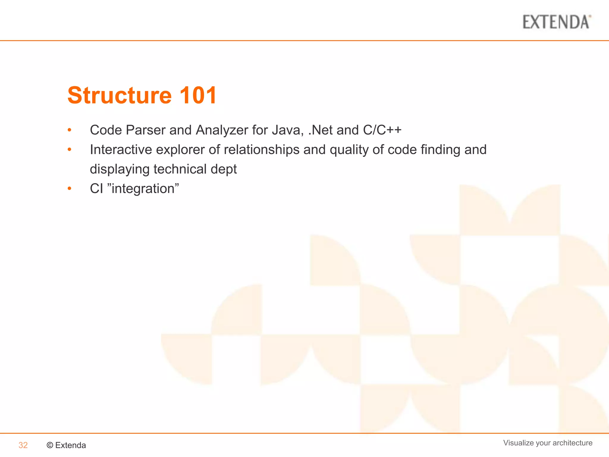 Structure 101
         •       Code Parser and Analyzer for Java, .Net and C/C++
         •       Interactive explorer of relationships and quality of code finding and
                 displaying technical dept
         •       CI ”integration”




32   © Extenda                                                                           Visualize your architecture
 