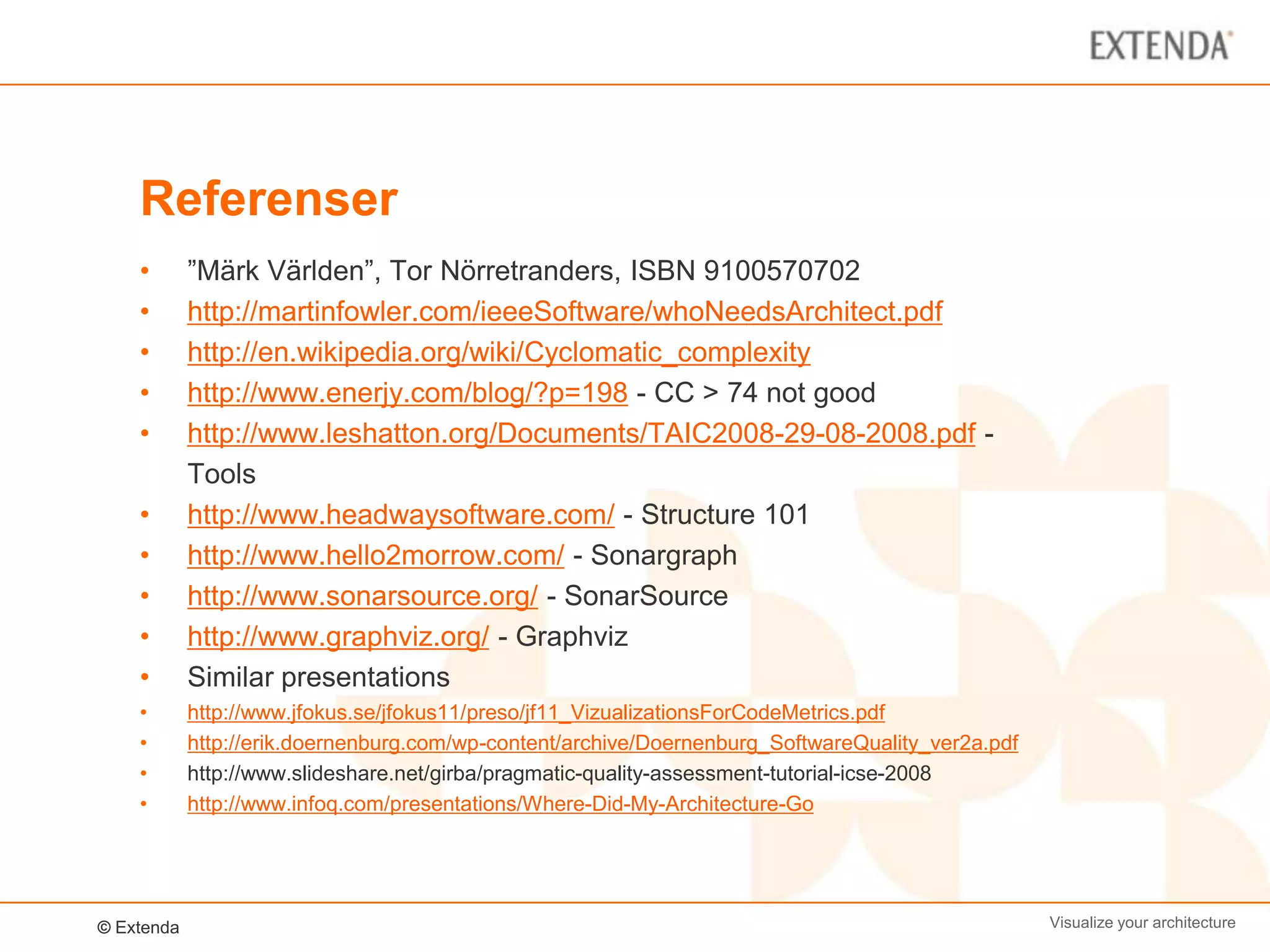 Referenser
    •       ”Märk Världen”, Tor Nörretranders, ISBN 9100570702
    •       http://martinfowler.com/ieeeSoftware/whoNeedsArchitect.pdf
    •       http://en.wikipedia.org/wiki/Cyclomatic_complexity
    •       http://www.enerjy.com/blog/?p=198 - CC > 74 not good
    •       http://www.leshatton.org/Documents/TAIC2008-29-08-2008.pdf -
            Tools
    •       http://www.headwaysoftware.com/ - Structure 101
    •       http://www.hello2morrow.com/ - Sonargraph
    •       http://www.sonarsource.org/ - SonarSource
    •       http://www.graphviz.org/ - Graphviz
    •       Similar presentations
    •       http://www.jfokus.se/jfokus11/preso/jf11_VizualizationsForCodeMetrics.pdf
    •       http://erik.doernenburg.com/wp-content/archive/Doernenburg_SoftwareQuality_ver2a.pdf
    •       http://www.slideshare.net/girba/pragmatic-quality-assessment-tutorial-icse-2008
    •       http://www.infoq.com/presentations/Where-Did-My-Architecture-Go




© Extenda                                                                                          Visualize your architecture
 
