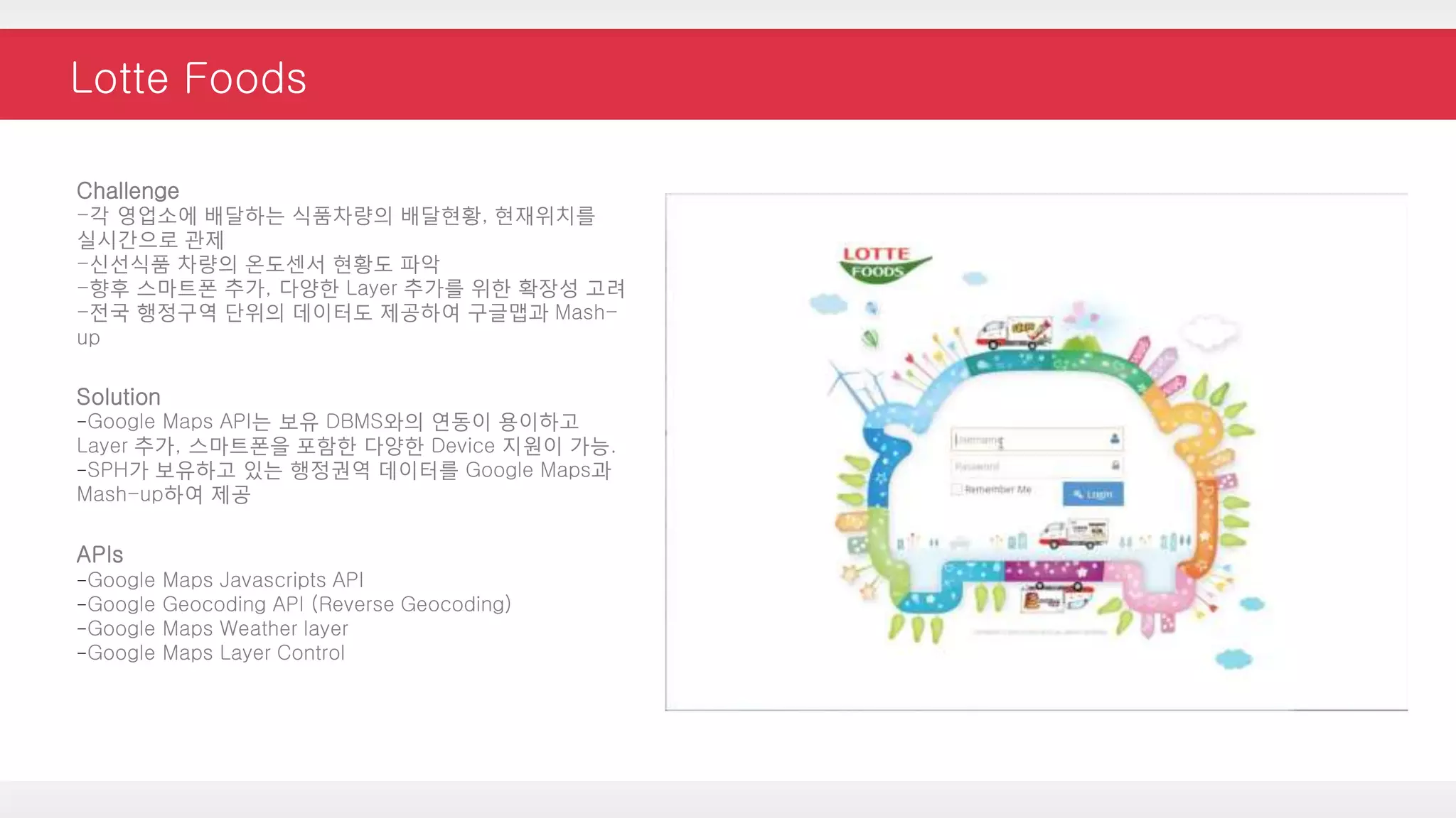 Lotte Foods
Challenge
-각 영업소에 배달하는 식품차량의 배달현황, 현재위치를
실시간으로 관제
-신선식품 차량의 온도센서 현황도 파악
-향후 스마트폰 추가, 다양한 Layer 추가를 위한 확장성 고려
-전국 행정구역 단위의 데이터도 제공하여 구글맵과 Mash-
up
Solution
-Google Maps API는 보유 DBMS와의 연동이 용이하고
Layer 추가, 스마트폰을 포함한 다양한 Device 지원이 가능.
-SPH가 보유하고 있는 행정권역 데이터를 Google Maps과
Mash-up하여 제공
APIs
-Google Maps Javascripts API
-Google Geocoding API (Reverse Geocoding)
-Google Maps Weather layer
-Google Maps Layer Control
 
