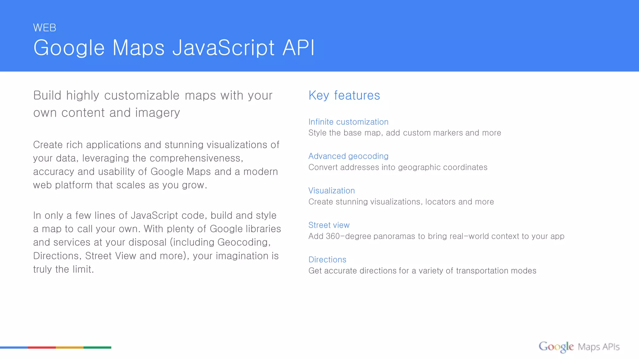 Build highly customizable maps with your
own content and imagery
Create rich applications and stunning visualizations of
your data, leveraging the comprehensiveness,
accuracy and usability of Google Maps and a modern
web platform that scales as you grow.
In only a few lines of JavaScript code, build and style
a map to call your own. With plenty of Google libraries
and services at your disposal (including Geocoding,
Directions, Street View and more), your imagination is
truly the limit.
Key features
Infinite customization
Style the base map, add custom markers and more
Advanced geocoding
Convert addresses into geographic coordinates
Visualization
Create stunning visualizations, locators and more
Street view
Add 360-degree panoramas to bring real-world context to your app
Directions
Get accurate directions for a variety of transportation modes
WEB
Google Maps JavaScript API
 