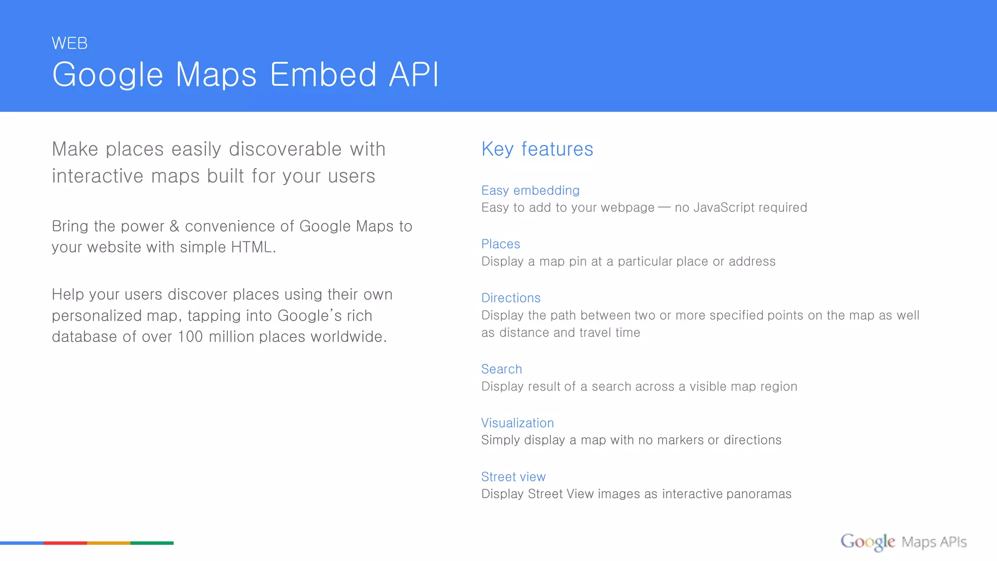 WEB
Google Maps Embed API
Make places easily discoverable with
interactive maps built for your users
Bring the power & convenience of Google Maps to
your website with simple HTML.
Help your users discover places using their own
personalized map, tapping into Google’s rich
database of over 100 million places worldwide.
Key features
Easy embedding
Easy to add to your webpage — no JavaScript required
Places
Display a map pin at a particular place or address
Directions
Display the path between two or more specified points on the map as well
as distance and travel time
Search
Display result of a search across a visible map region
Visualization
Simply display a map with no markers or directions
Street view
Display Street View images as interactive panoramas
 