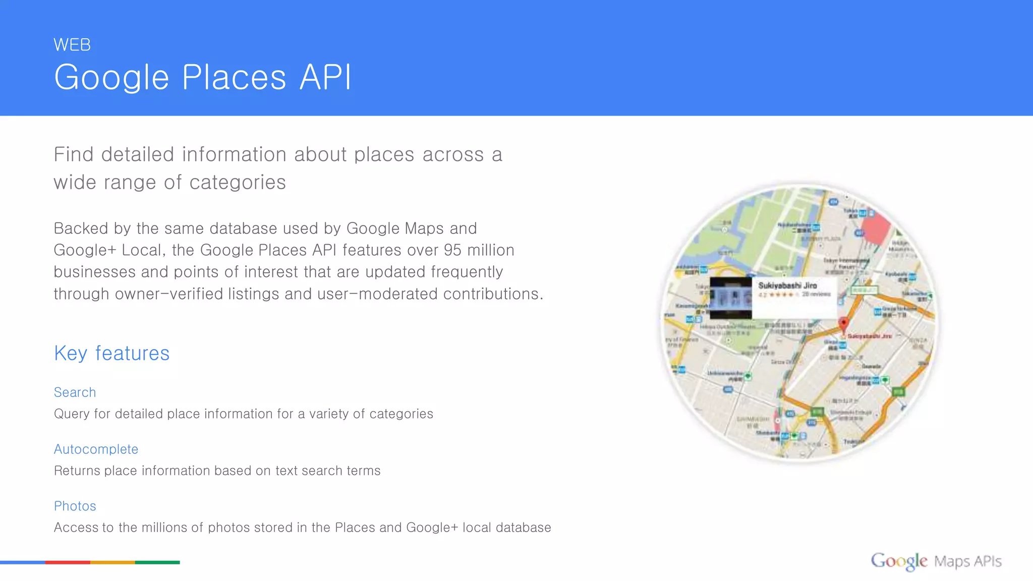 WEB
Google Places API
Find detailed information about places across a
wide range of categories
Backed by the same database used by Google Maps and
Google+ Local, the Google Places API features over 95 million
businesses and points of interest that are updated frequently
through owner-verified listings and user-moderated contributions.
Key features
Search
Query for detailed place information for a variety of categories
Autocomplete
Returns place information based on text search terms
Photos
Access to the millions of photos stored in the Places and Google+ local database
 