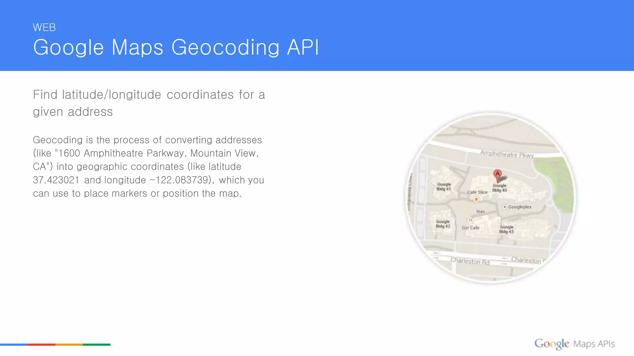 WEB
Google Maps Geocoding API
Find latitude/longitude coordinates for a
given address
Geocoding is the process of converting addresses
(like "1600 Amphitheatre Parkway, Mountain View,
CA") into geographic coordinates (like latitude
37.423021 and longitude -122.083739), which you
can use to place markers or position the map.
 