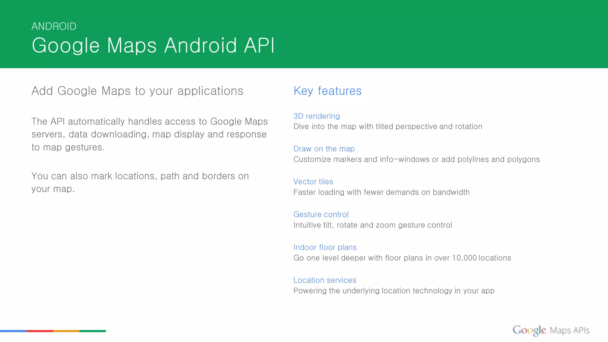 ANDROID
Google Maps Android API
Add Google Maps to your applications
The API automatically handles access to Google Maps
servers, data downloading, map display and response
to map gestures.
You can also mark locations, path and borders on
your map.
Key features
3D rendering
Dive into the map with tilted perspective and rotation
Draw on the map
Customize markers and info-windows or add polylines and polygons
Vector tiles
Faster loading with fewer demands on bandwidth
Gesture control
Intuitive tilt, rotate and zoom gesture control
Indoor floor plans
Go one level deeper with floor plans in over 10,000 locations
Location services
Powering the underlying location technology in your app
 
