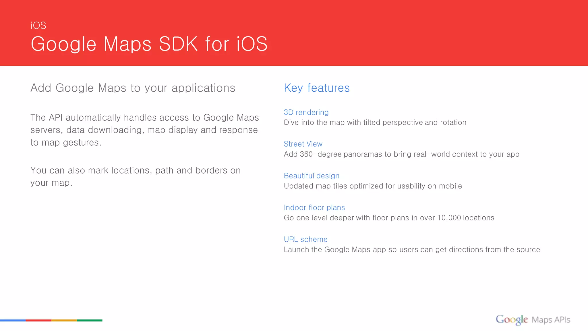 iOS
Google Maps SDK for iOS
Add Google Maps to your applications
The API automatically handles access to Google Maps
servers, data downloading, map display and response
to map gestures.
You can also mark locations, path and borders on
your map.
Key features
3D rendering
Dive into the map with tilted perspective and rotation
Street View
Add 360-degree panoramas to bring real-world context to your app
Beautiful design
Updated map tiles optimized for usability on mobile
Indoor floor plans
Go one level deeper with floor plans in over 10,000 locations
URL scheme
Launch the Google Maps app so users can get directions from the source
 