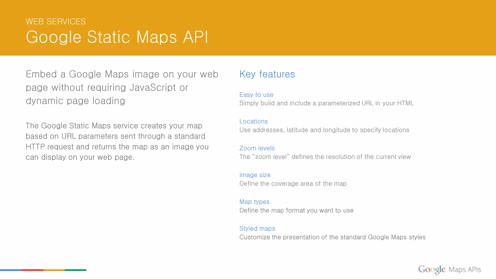 WEB SERVICES
Google Static Maps API
Embed a Google Maps image on your web
page without requiring JavaScript or
dynamic page loading
The Google Static Maps service creates your map
based on URL parameters sent through a standard
HTTP request and returns the map as an image you
can display on your web page.
Key features
Easy to use
Simply build and include a parameterized URL in your HTML
Locations
Use addresses, latitude and longitude to specify locations
Zoom levels
The “zoom level” defines the resolution of the current view
Image size
Define the coverage area of the map
Map types
Define the map format you want to use
Styled maps
Customize the presentation of the standard Google Maps styles
 