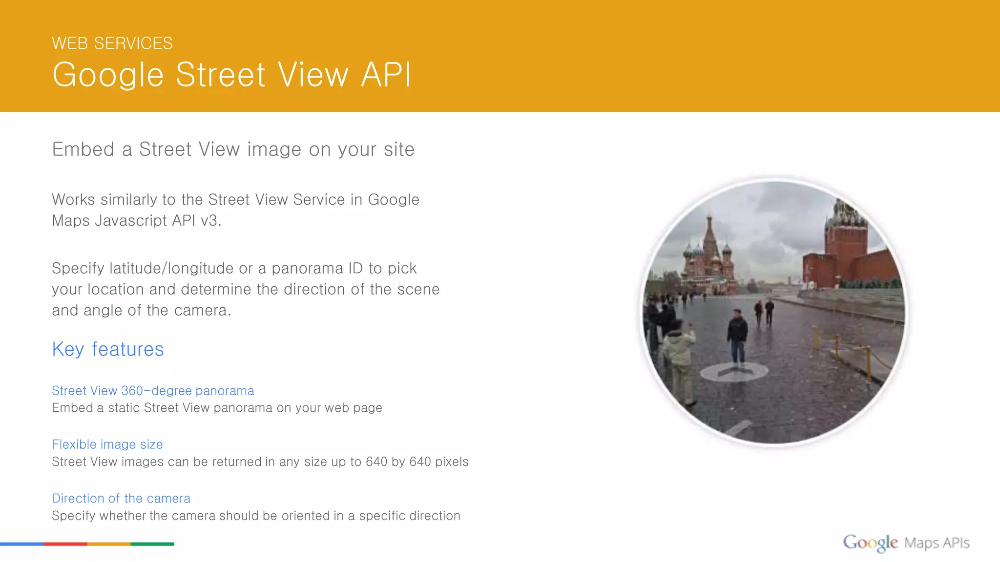 WEB SERVICES
Google Street View API
Embed a Street View image on your site
Works similarly to the Street View Service in Google
Maps Javascript API v3.
Specify latitude/longitude or a panorama ID to pick
your location and determine the direction of the scene
and angle of the camera.
Key features
Street View 360-degree panorama
Embed a static Street View panorama on your web page
Flexible image size
Street View images can be returned in any size up to 640 by 640 pixels
Direction of the camera
Specify whether the camera should be oriented in a specific direction
 