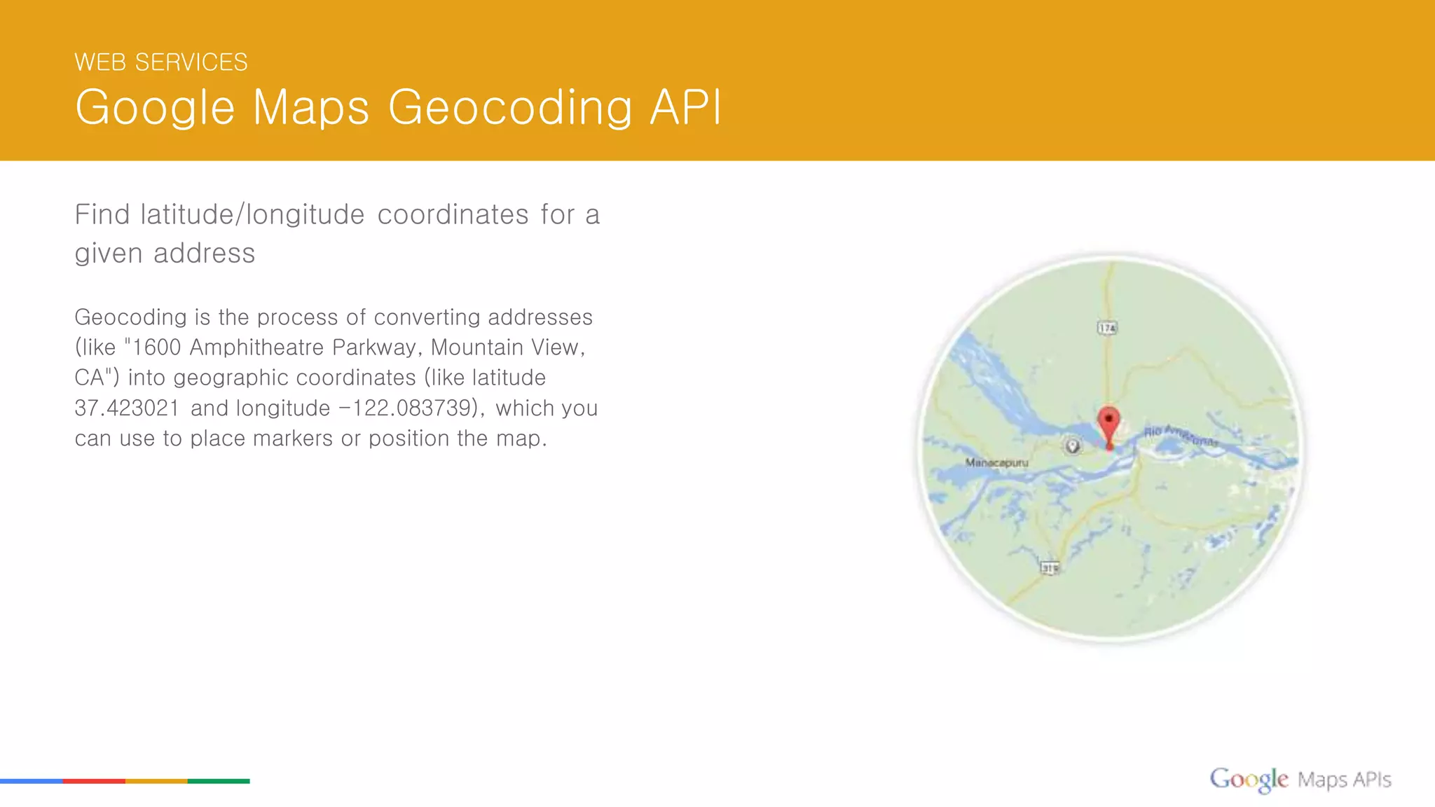WEB SERVICES
Google Maps Geocoding API
Find latitude/longitude coordinates for a
given address
Geocoding is the process of converting addresses
(like "1600 Amphitheatre Parkway, Mountain View,
CA") into geographic coordinates (like latitude
37.423021 and longitude -122.083739), which you
can use to place markers or position the map.
 