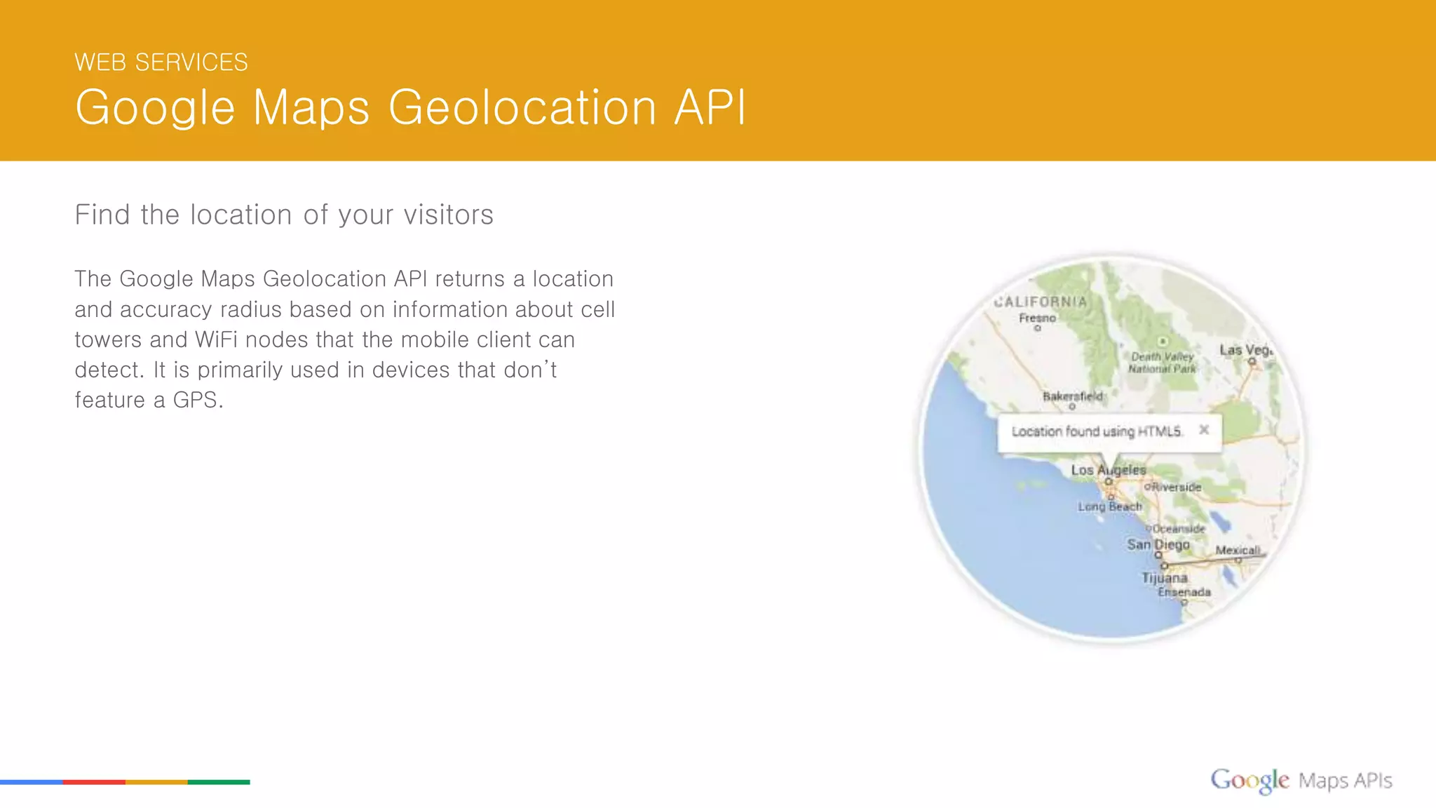 WEB SERVICES
Google Maps Geolocation API
Find the location of your visitors
The Google Maps Geolocation API returns a location
and accuracy radius based on information about cell
towers and WiFi nodes that the mobile client can
detect. It is primarily used in devices that don’t
feature a GPS.
 
