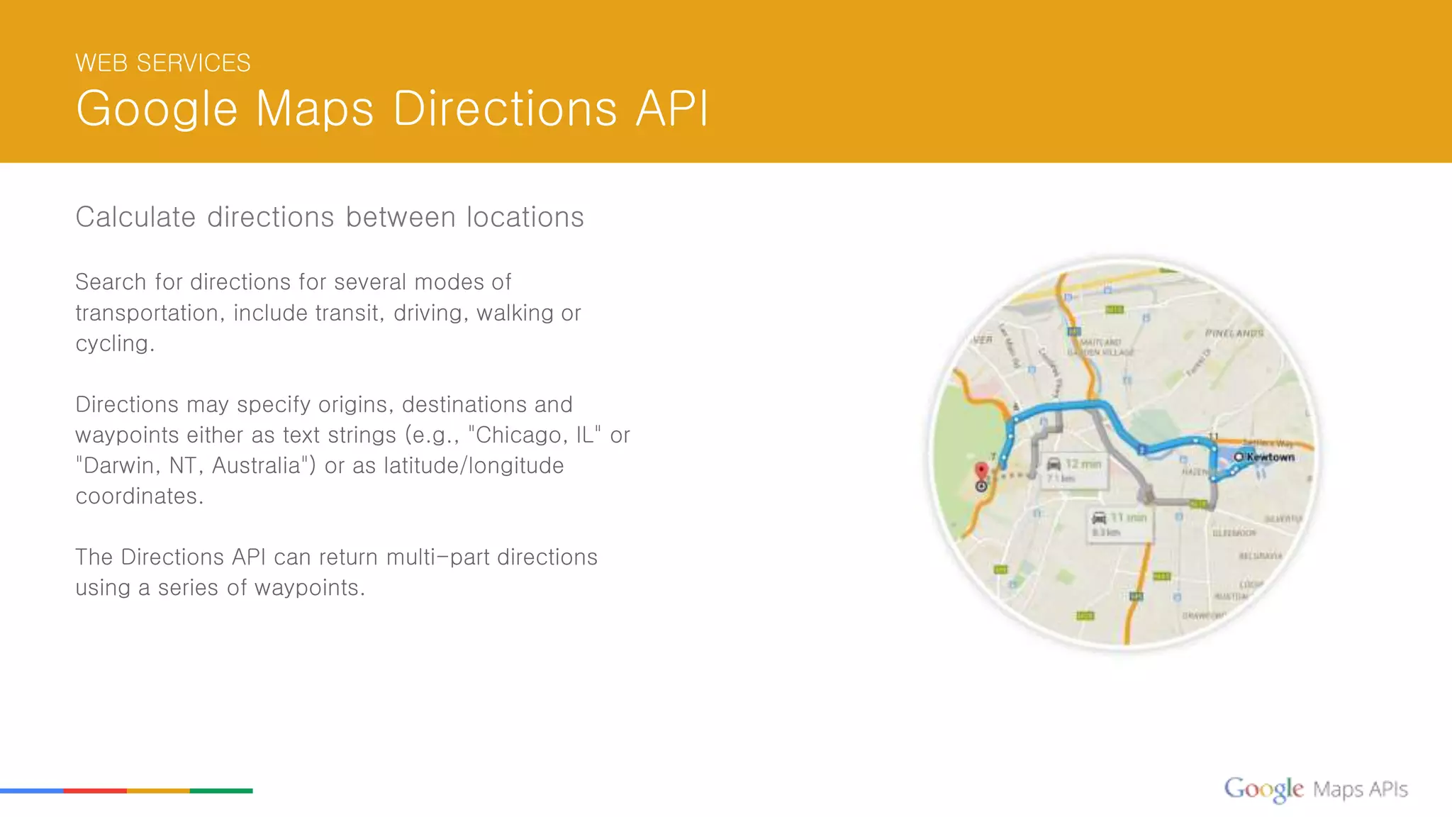 WEB SERVICES
Google Maps Directions API
Calculate directions between locations
Search for directions for several modes of
transportation, include transit, driving, walking or
cycling.
Directions may specify origins, destinations and
waypoints either as text strings (e.g., "Chicago, IL" or
"Darwin, NT, Australia") or as latitude/longitude
coordinates.
The Directions API can return multi-part directions
using a series of waypoints.
 