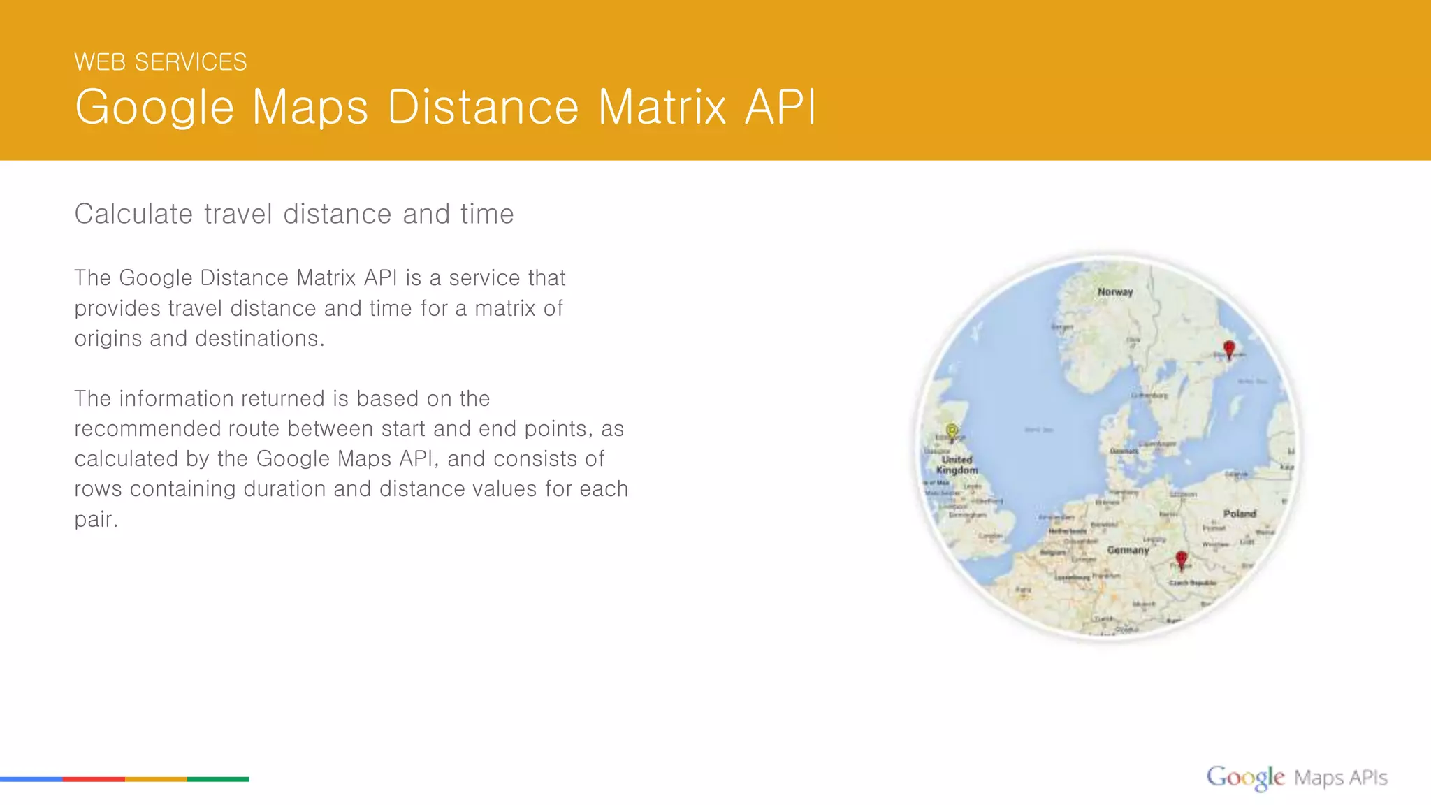 WEB SERVICES
Google Maps Distance Matrix API
Calculate travel distance and time
The Google Distance Matrix API is a service that
provides travel distance and time for a matrix of
origins and destinations.
The information returned is based on the
recommended route between start and end points, as
calculated by the Google Maps API, and consists of
rows containing duration and distance values for each
pair.
 