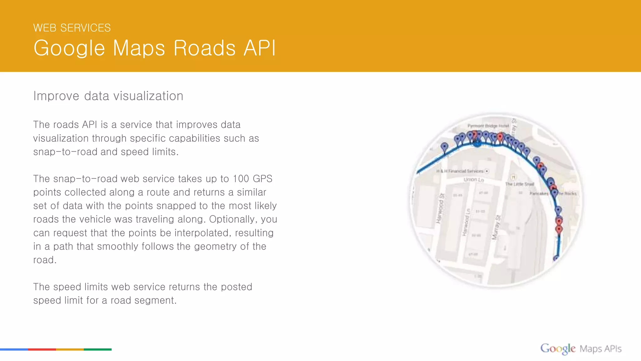 WEB SERVICES
Google Maps Roads API
Improve data visualization
The roads API is a service that improves data
visualization through specific capabilities such as
snap-to-road and speed limits.
The snap-to-road web service takes up to 100 GPS
points collected along a route and returns a similar
set of data with the points snapped to the most likely
roads the vehicle was traveling along. Optionally, you
can request that the points be interpolated, resulting
in a path that smoothly follows the geometry of the
road.
The speed limits web service returns the posted
speed limit for a road segment.
 
