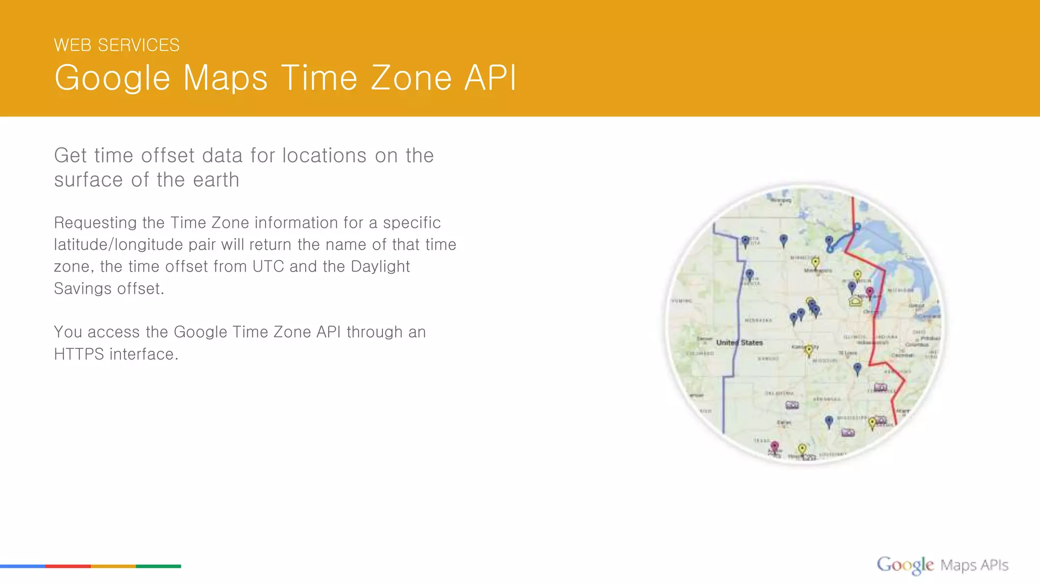 WEB SERVICES
Google Maps Time Zone API
Get time offset data for locations on the
surface of the earth
Requesting the Time Zone information for a specific
latitude/longitude pair will return the name of that time
zone, the time offset from UTC and the Daylight
Savings offset.
You access the Google Time Zone API through an
HTTPS interface.
 