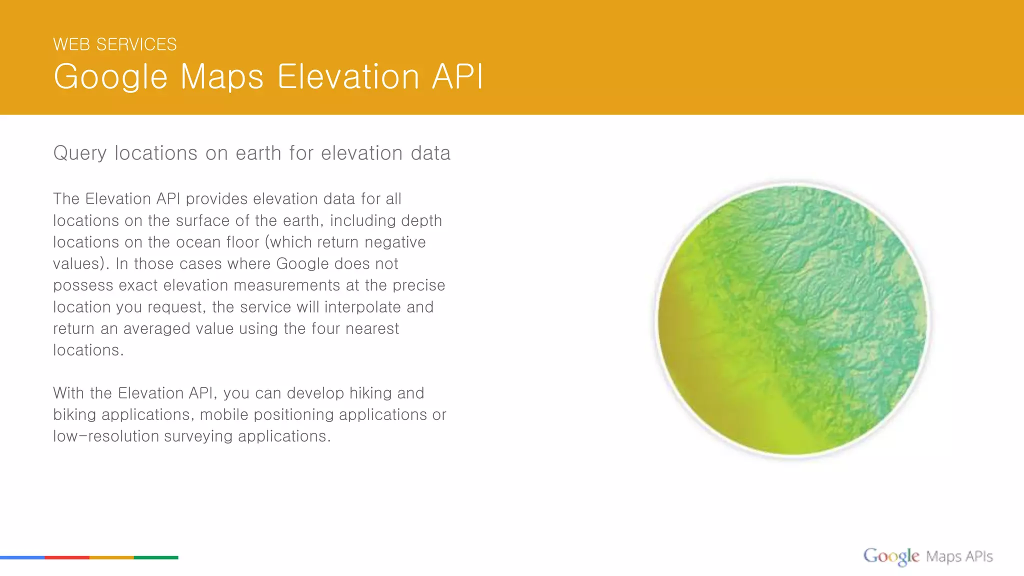 WEB SERVICES
Google Maps Elevation API
Query locations on earth for elevation data
The Elevation API provides elevation data for all
locations on the surface of the earth, including depth
locations on the ocean floor (which return negative
values). In those cases where Google does not
possess exact elevation measurements at the precise
location you request, the service will interpolate and
return an averaged value using the four nearest
locations.
With the Elevation API, you can develop hiking and
biking applications, mobile positioning applications or
low-resolution surveying applications.
 