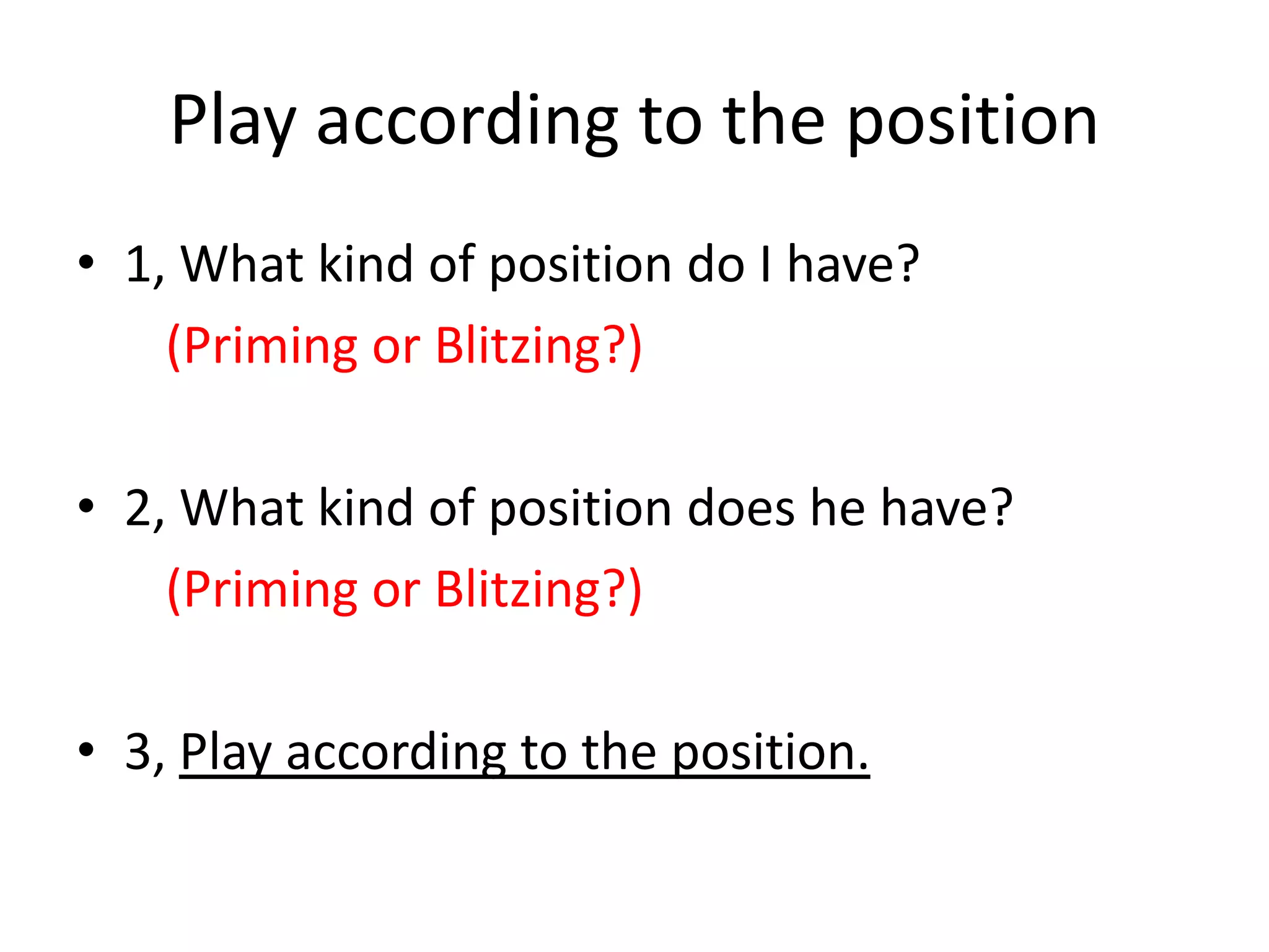 Play according to the position
• 1, What kind of position do I have?
(Priming or Blitzing?)
• 2, What kind of position does he have?
(Priming or Blitzing?)
• 3, Play according to the position.
 