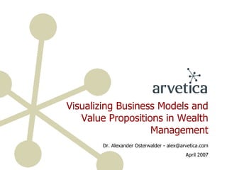 Visualizing Business Models and Value Propositions in Wealth Management Dr. Alexander Osterwalder - alex@arvetica.com April 2007 