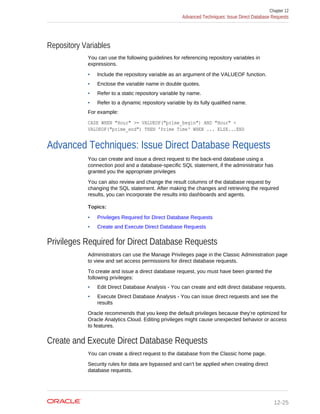 Repository Variables
You can use the following guidelines for referencing repository variables in
expressions.
• Include the repository variable as an argument of the VALUEOF function.
• Enclose the variable name in double quotes.
• Refer to a static repository variable by name.
• Refer to a dynamic repository variable by its fully qualified name.
For example:
CASE WHEN "Hour" >= VALUEOF("prime_begin") AND "Hour" <
VALUEOF("prime_end") THEN 'Prime Time' WHEN ... ELSE...END
Advanced Techniques: Issue Direct Database Requests
You can create and issue a direct request to the back-end database using a
connection pool and a database-specific SQL statement, if the administrator has
granted you the appropriate privileges
You can also review and change the result columns of the database request by
changing the SQL statement. After making the changes and retrieving the required
results, you can incorporate the results into dashboards and agents.
Topics:
• Privileges Required for Direct Database Requests
• Create and Execute Direct Database Requests
Privileges Required for Direct Database Requests
Administrators can use the Manage Privileges page in the Classic Administration page
to view and set access permissions for direct database requests.
To create and issue a direct database request, you must have been granted the
following privileges:
• Edit Direct Database Analysis - You can create and edit direct database requests.
• Execute Direct Database Analysis - You can issue direct requests and see the
results
Oracle recommends that you keep the default privileges because they’re optimized for
Oracle Analytics Cloud. Editing privileges might cause unexpected behavior or access
to features.
Create and Execute Direct Database Requests
You can create a direct request to the database from the Classic home page.
Security rules for data are bypassed and can’t be applied when creating direct
database requests.
Chapter 12
Advanced Techniques: Issue Direct Database Requests
12-25
 