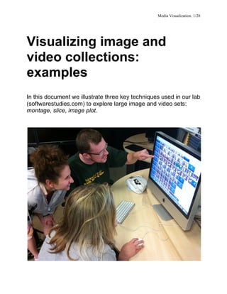 Media Visualization. 1/28


	
  


Visualizing image and
video collections:
examples
In this document we illustrate three key techniques used in our lab
(softwarestudies.com) to explore large image and video sets:
montage, slice, image plot.
 