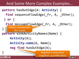 And	
  Some	
  More	
  Complex	
  Examples…	
  
pattern  hasOutEdge(A:  Activity)  {
    find  sequenceFlowEdge(_Fr,  A,  _Other);
  }  or  {
    find  messageFlowEdge(_Fr,  A,  _Other);
      Pajern	
  composiOon	
  
}
          (for	
  reuse)	
  
pattern  sinkActivityNames(Name)  {
       
Activity(A);
        
Activity.name(A,  Name);
         
neg  find  hasOutEdge(A);
}
                             NegaOve	
  composiOon	
  
                            (negaOon,	
  quanOﬁcaOon)	
  
                             19	
  
 