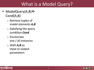 What	
  is	
  a	
  Model	
  Query?	
  
  ModelQuery(A,B)	
  
   Cond(A,B)	
  
   o  Retrieve	
  tuples	
  of	
  
      model	
  elements	
  A,B  
   o  SaOsfying	
  the	
  query	
  
      condiOon	
  Cond  
   o  Enumerate	
  	
  
      one	
  /	
  all	
  instances	
  
   o  With	
  A,B	
  as	
  	
  
      input	
  or	
  output	
  
      parameters	
  



                                         2	
  
 