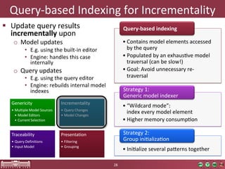 Query-­‐based	
  Indexing	
  for	
  Incrementality	
  
  Update	
  query	
  results	
                                            Query-­‐based  indexing  
   incrementally	
  upon	
  
    o  Model	
  updates	
                                                  • Contains	
  model	
  elements	
  accessed	
  
            •  E.g.	
  using	
  the	
  built-­‐in	
  editor	
                by	
  the	
  query	
  
            •  Engine:	
  handles	
  this	
  case	
                        • Populated	
  by	
  an	
  exhausOve	
  model	
  
               internally	
                                                  traversal	
  (can	
  be	
  slow!)	
  
    o  Query	
  updates	
                                                  • Goal:	
  Avoid	
  unnecessary	
  re-­‐
            •  E.g.	
  using	
  the	
  query	
  editor	
                     traversal	
  
            •  Engine:	
  rebuilds	
  internal	
  model	
  
               indexes	
                                                   Strategy	
  1:	
  	
  
                                                                           Generic	
  model	
  indexer	
  
   Genericity                        Incrementality
                                                                           • “Wildcard	
  mode”:	
  	
  
   • Multiple Model Sources          • Query	
  Changes
     • Model	
  Editors              • Model	
  Changes
                                                                             index	
  every	
  model	
  element	
  
     • Current	
  Selection                                                • Higher	
  memory	
  consumpOon	
  

   Traceability                      Presentation                          Strategy	
  2:	
  	
  
   • Query	
  Definitions            • Filtering                           Group	
  iniOalizaOon	
  
   • Input	
  Model                  • Grouping
                                                                           • IniOalize	
  several	
  pajerns	
  together	
  

                                                                  28	
  
 