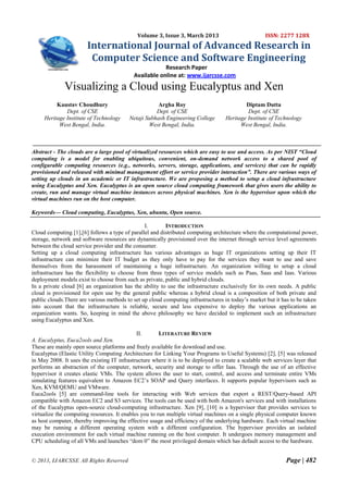 Volume 3, Issue 3, March 2013                          ISSN: 2277 128X
                        International Journal of Advanced Research in
                         Computer Science and Software Engineering
                                                        Research Paper
                                            Available online at: www.ijarcsse.com
              Visualizing a Cloud using Eucalyptus and Xen
          Kaustav Choudhury                           Argha Roy                            Diptam Dutta
              Dept. of CSE                           Dept. of CSE                           Dept. of CSE
     Heritage Institute of Technology     Netaji Subhash Engineering College       Heritage Institute of Technology
           West Bengal, India.                    West Bengal, India.                    West Bengal, India.



Abstract - The clouds are a large pool of virtualized resources which are easy to use and access. As per NIST “Cloud
computing is a model for enabling ubiquitous, convenient, on-demand network access to a shared pool of
configurable computing resources (e.g., networks, servers, storage, applications, and services) that can be rapidly
provisioned and released with minimal management effort or service provider interaction”. There are various ways of
setting up clouds in an academic or IT infrastructure. We are proposing a method to setup a cloud infrastructure
using Eucalyptus and Xen. Eucalyptus is an open source cloud computing framework that gives users the ability to
create, run and manage virtual machine instances across physical machines. Xen is the hypervisor upon which the
virtual machines run on the host computer.

Keywords— Cloud computing, Eucalyptus, Xen, ubuntu, Open source.

                                                I.       INTRODUCTION
Cloud computing [1],[6] follows a type of parallel and distributed computing architecture where the computational power,
storage, network and software resources are dynamically provisioned over the internet through service level agreements
between the cloud service provider and the consumer.
Setting up a cloud computing infrastructure has various advantages as huge IT organizations setting up their IT
infrastructure can minimize their IT budget as they only have to pay for the services they want to use and save
themselves from the harassment of maintaining a huge infrastructure. An organization willing to setup a cloud
infrastructure has the flexibility to choose from three types of service models such as Paas, Saas and Iaas. Various
deployment models exist to choose from such as private, public and hybrid clouds.
In a private cloud [6] an organization has the ability to use the infrastructure exclusively for its own needs. A public
cloud is provisioned for open use by the general public whereas a hybrid cloud is a composition of both private and
public clouds.There are various methods to set up cloud computing infrastructures in today‟s market but it has to be taken
into account that the infrastructure is reliable, secure and less expensive to deploy the various applications an
organization wants. So, keeping in mind the above philosophy we have decided to implement such an infrastructure
using Eucalyptus and Xen.

                                             II.       LITERATURE REVIEW
A. Eucalyptus, Euca2ools and Xen.
These are mainly open source platforms and freely available for download and use.
Eucalyptus (Elastic Utility Computing Architecture for Linking Your Programs to Useful Systems) [2], [5] was released
in May 2008. It uses the existing IT infrastructure where it is to be deployed to create a scalable web services layer that
performs an abstraction of the computer, network, security and storage to offer Iaas. Through the use of an effective
hypervisor it creates elastic VMs. The system allows the user to start, control, and access and terminate entire VMs
simulating features equivalent to Amazon EC2‟s SOAP and Query interfaces. It supports popular hypervisors such as
Xen, KVM/QEMU and VMware.
Euca2ools [5] are command-line tools for interacting with Web services that export a REST/Query-based API
compatible with Amazon EC2 and S3 services. The tools can be used with both Amazon's services and with installations
of the Eucalyptus open-source cloud-computing infrastructure. Xen [9], [10] is a hypervisor that provides services to
virtualize the computing resources. It enables you to run multiple virtual machines on a single physical computer known
as host computer, thereby improving the effective usage and efficiency of the underlying hardware. Each virtual machine
may be running a different operating system with a different configuration. The hypervisor provides an isolated
execution environment for each virtual machine running on the host computer. It undergoes memory management and
CPU scheduling of all VMs and launches “dom 0” the most privileged domain which has default access to the hardware.


© 2013, IJARCSSE All Rights Reserved                                                                         Page | 482
 