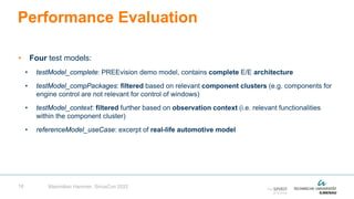 18
• Four test models:
• testModel_complete: PREEvision demo model, contains complete E/E architecture
• testModel_compPackages: filtered based on relevant component clusters (e.g. components for
engine control are not relevant for control of windows)
• testModel_context: filtered further based on observation context (i.e. relevant functionalities
within the component cluster)
• referenceModel_useCase: excerpt of real-life automotive model
Performance Evaluation
Maximilian Hammer, SiriusCon 2022
 