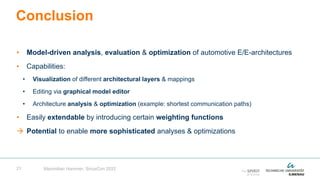 21
• Model-driven analysis, evaluation & optimization of automotive E/E-architectures
• Capabilities:
• Visualization of different architectural layers & mappings
• Editing via graphical model editor
• Architecture analysis & optimization (example: shortest communication paths)
• Easily extendable by introducing certain weighting functions
 Potential to enable more sophisticated analyses & optimizations
Conclusion
Maximilian Hammer, SiriusCon 2022
 