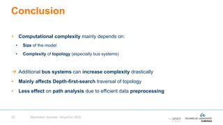 22
• Computational complexity mainly depends on:
• Size of the model
• Complexity of topology (especially bus systems)
 Additional bus systems can increase complexity drastically
• Mainly affects Depth-first-search traversal of topology
• Less effect on path analysis due to efficient data preprocessing
Conclusion
Maximilian Hammer, SiriusCon 2022
 