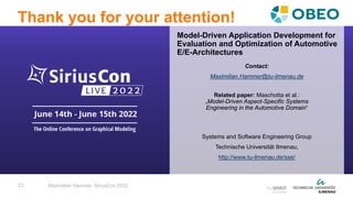 23
Thank you for your attention!
Maximilian Hammer, SiriusCon 2022
Contact:
Maximilian.Hammer@tu-ilmenau.de
Related paper: Maschotta et al.:
„Model-Driven Aspect-Specific Systems
Engineering in the Automotive Domain“
Systems and Software Engineering Group
Technische Universität Ilmenau,
http://www.tu-ilmenau.de/sse/
Model-Driven Application Development for
Evaluation and Optimization of Automotive
E/E-Architectures
 