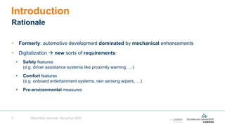3
• Formerly: automotive development dominated by mechanical enhancements
• Digitalization  new sorts of requirements:
• Safety features
(e.g. driver assistance systems like proximity warning, …)
• Comfort features
(e.g. onboard entertainment systems, rain sensing wipers, …)
• Pro-environmental measures
Introduction
Rationale
Maximilian Hammer, SiriusCon 2022
 
