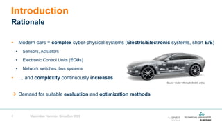 4
• Modern cars = complex cyber-physical systems (Electric/Electronic systems, short E/E)
• Sensors, Actuators
• Electronic Control Units (ECUs)
• Network switches, bus systems
• … and complexity continuously increases
 Demand for suitable evaluation and optimization methods
Introduction
Rationale
Maximilian Hammer, SiriusCon 2022
Source: Vector Informatik GmbH, online
 