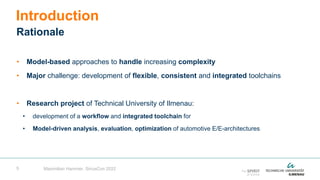 5
• Model-based approaches to handle increasing complexity
• Major challenge: development of flexible, consistent and integrated toolchains
• Research project of Technical University of Ilmenau:
• development of a workflow and integrated toolchain for
• Model-driven analysis, evaluation, optimization of automotive E/E-architectures
Introduction
Rationale
Maximilian Hammer, SiriusCon 2022
 