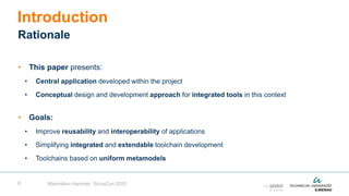 6
• This paper presents:
• Central application developed within the project
• Conceptual design and development approach for integrated tools in this context
• Goals:
• Improve reusability and interoperability of applications
• Simplifying integrated and extendable toolchain development
• Toolchains based on uniform metamodels
Introduction
Rationale
Maximilian Hammer, SiriusCon 2022
 
