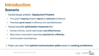 7
• Central design problem: Deployment Problem
• Find „good“ mapping between logical and physical architecture
• Potentially great impact on efficiency and cost-effectiveness
• Various possible optimization measures like:
• Number of ECUs, overall cable length (cost-effectiveness)
• Mean power consumption (especially important for e-Mobility)
• Communication load balancing
 Paper use case: Find optimal communication paths based on existing architecture
Introduction
Scenario
Maximilian Hammer, SiriusCon 2022
 