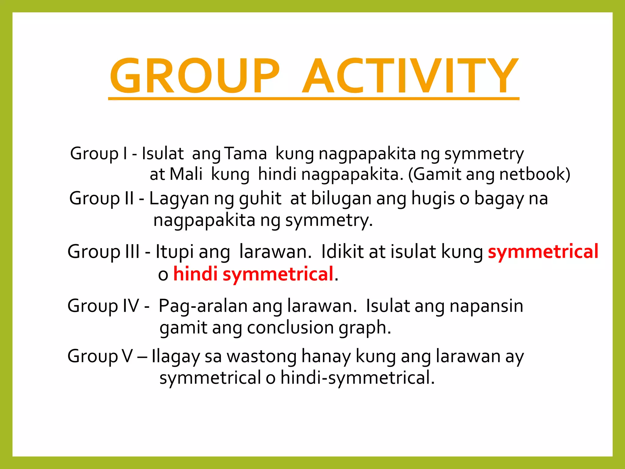 GROUP ACTIVITY
Group I - Isulat angTama kung nagpapakita ng symmetry
at Mali kung hindi nagpapakita. (Gamit ang netbook)
Group II - Lagyan ng guhit at bilugan ang hugis o bagay na
nagpapakita ng symmetry.
Group III - Itupi ang larawan. Idikit at isulat kung symmetrical
o hindi symmetrical.
Group IV - Pag-aralan ang larawan. Isulat ang napansin
gamit ang conclusion graph.
GroupV – Ilagay sa wastong hanay kung ang larawan ay
symmetrical o hindi-symmetrical.
 