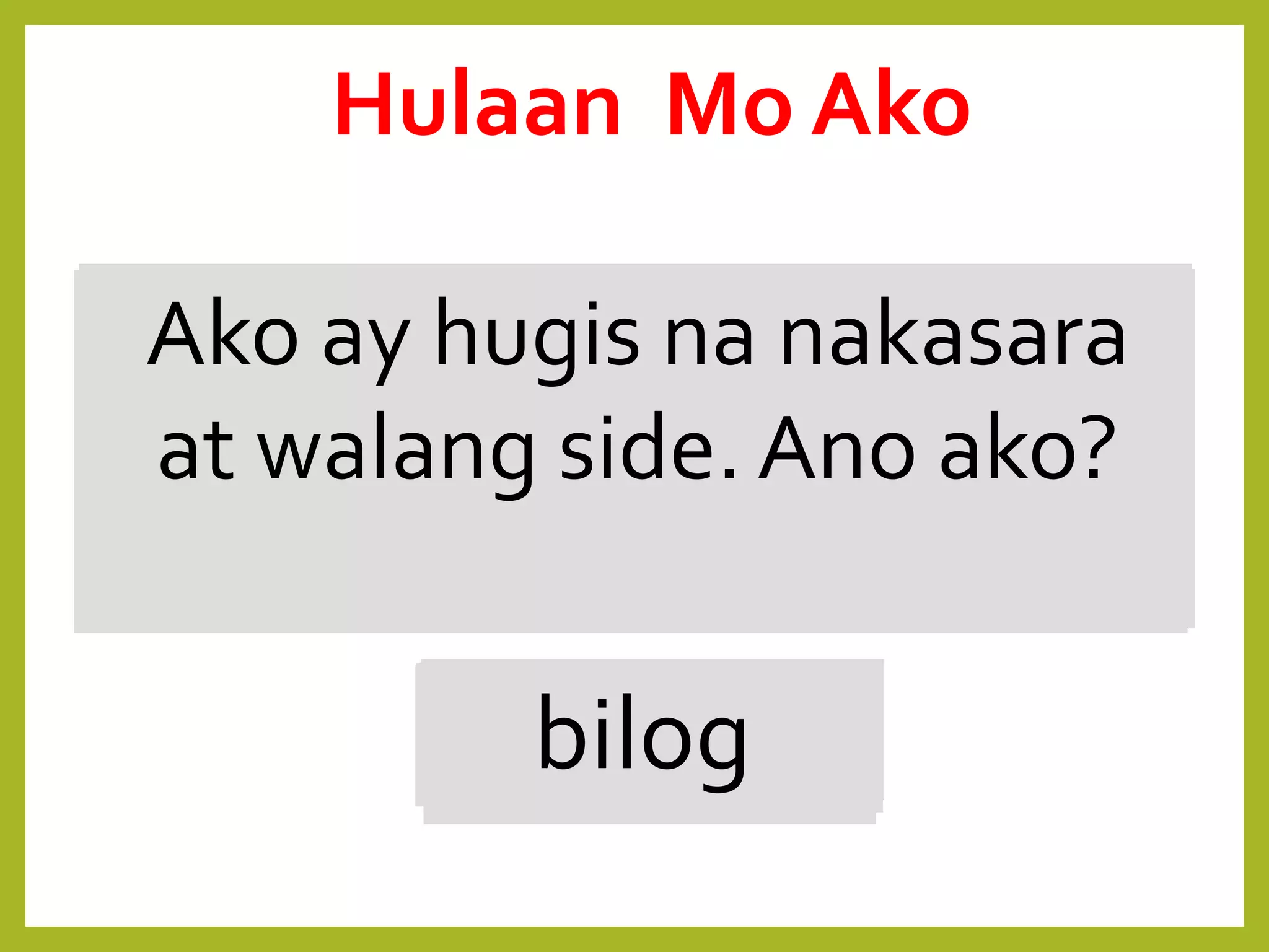 Hindi ako bilog ngunit
nakasara at wala rin akong
sides. Ano ako?
bilohaba
Tatlo ang aking sulok at
sides.
Tatsulok
Dalawang magkabilang
sides ko ay
magkasinghaba.
parihaba
Ako ay hugis na
magkakasinlaki ang apat na
sides.
parisukat
Ako ay hugis na nakasara
at walang side. Ano ako?
bilog
Hulaan Mo Ako
 