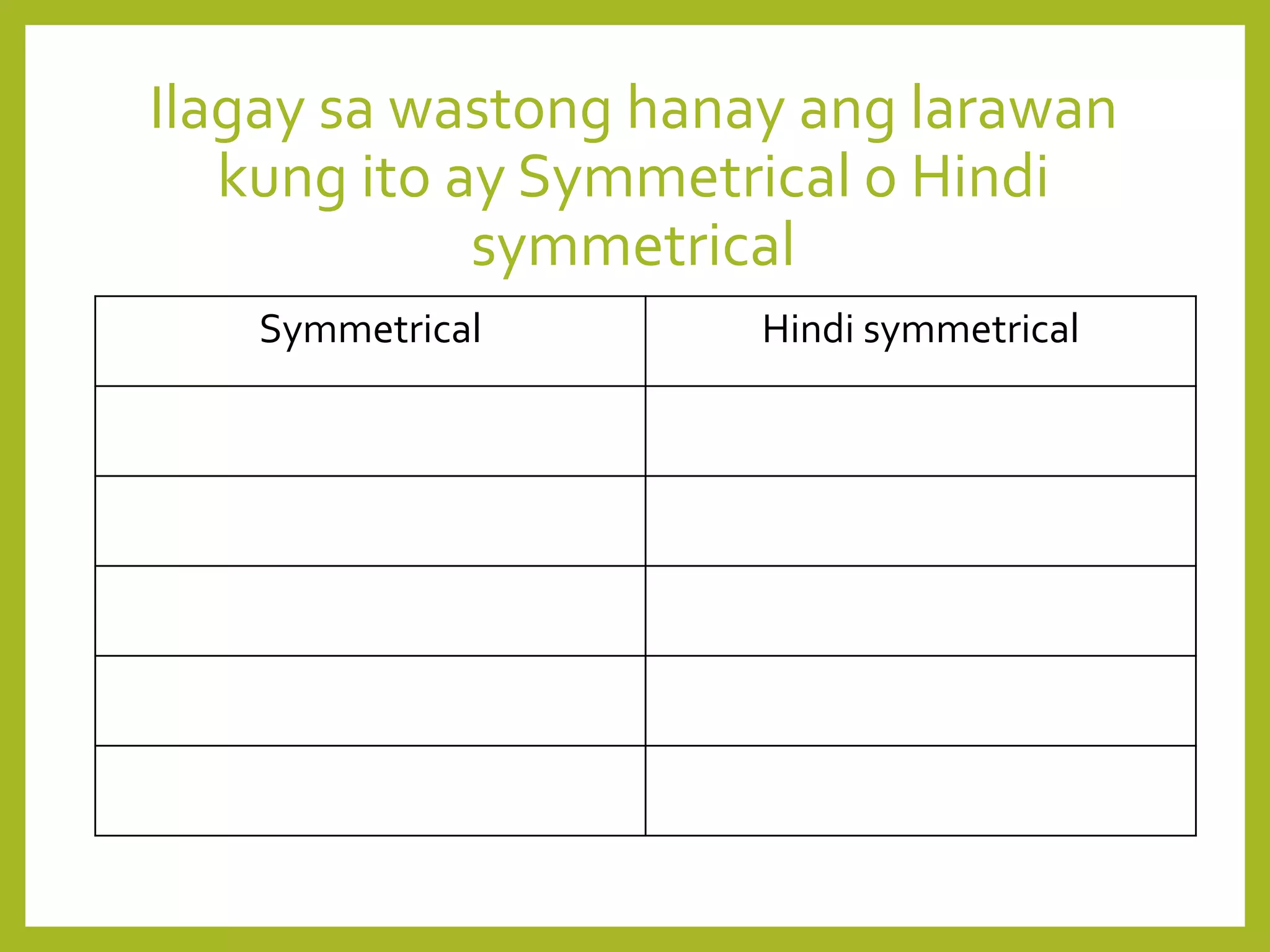 Ilagay sa wastong hanay ang larawan
kung ito ay Symmetrical o Hindi
symmetrical
Symmetrical Hindi symmetrical
 