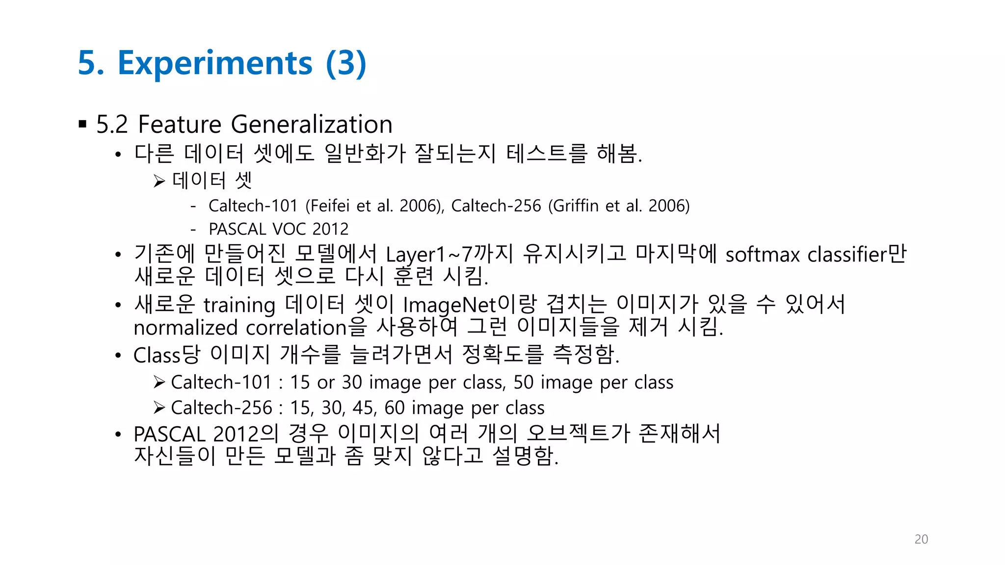 5. Experiments (3)
 5.2 Feature Generalization
• 다른 데이터 셋에도 일반화가 잘되는지 테스트를 해봄.
 데이터 셋
- Caltech-101 (Feifei et al. 2006), Caltech-256 (Griffin et al. 2006)
- PASCAL VOC 2012
• 기존에 만들어진 모델에서 Layer1~7까지 유지시키고 마지막에 softmax classifier만
새로운 데이터 셋으로 다시 훈련 시킴.
• 새로운 training 데이터 셋이 ImageNet이랑 겹치는 이미지가 있을 수 있어서
normalized correlation을 사용하여 그런 이미지들을 제거 시킴.
• Class당 이미지 개수를 늘려가면서 정확도를 측정함.
 Caltech-101 : 15 or 30 image per class, 50 image per class
 Caltech-256 : 15, 30, 45, 60 image per class
• PASCAL 2012의 경우 이미지의 여러 개의 오브젝트가 존재해서
자신들이 만든 모델과 좀 맞지 않다고 설명함.
20
 