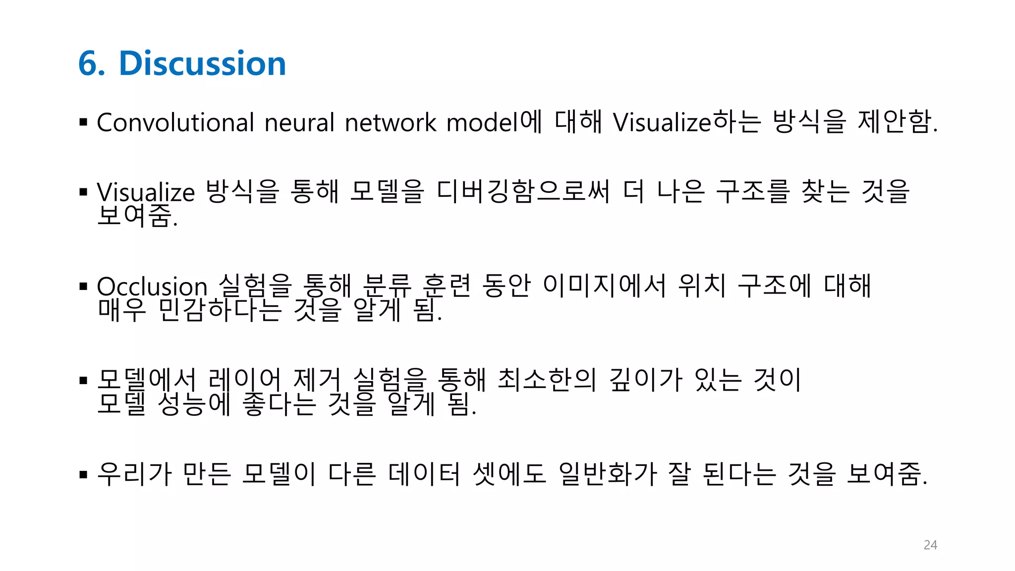 6. Discussion
 Convolutional neural network model에 대해 Visualize하는 방식을 제안함.
 Visualize 방식을 통해 모델을 디버깅함으로써 더 나은 구조를 찾는 것을
보여줌.
 Occlusion 실험을 통해 분류 훈련 동안 이미지에서 위치 구조에 대해
매우 민감하다는 것을 알게 됨.
 모델에서 레이어 제거 실험을 통해 최소한의 깊이가 있는 것이
모델 성능에 좋다는 것을 알게 됨.
 우리가 만든 모델이 다른 데이터 셋에도 일반화가 잘 된다는 것을 보여줌.
24
 
